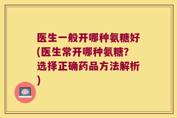 医生一般开哪种氨糖好(医生常开哪种氨糖?选择正确药品方法解析) 医生一般开哪种氨糖好(医生常开哪种氨糖?选择正确药品方法解析)