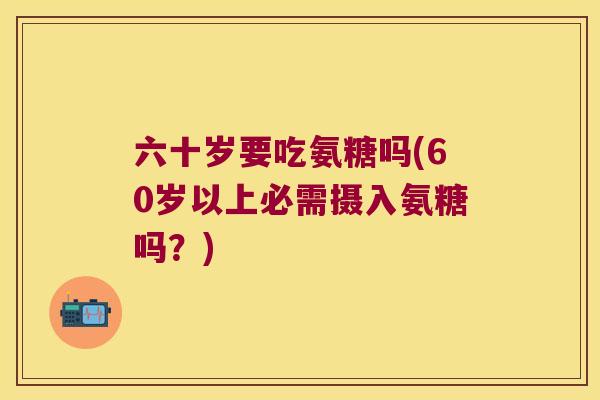 六十岁要吃氨糖吗(60岁以上必需摄入氨糖吗？)