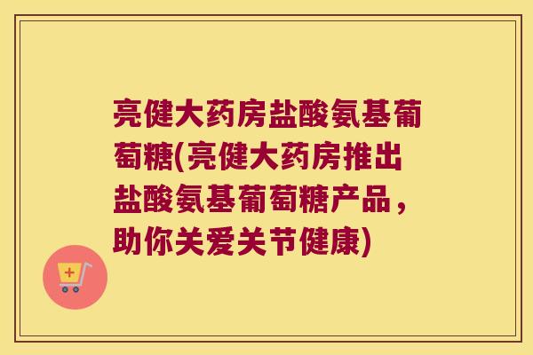 亮健大药房盐酸氨基葡萄糖(亮健大药房推出盐酸氨基葡萄糖产品,助你关爱关节健康) 亮健大药房盐酸氨基葡萄糖(亮健大药房推出盐酸氨基葡萄糖产品,助你关爱关节健康)
