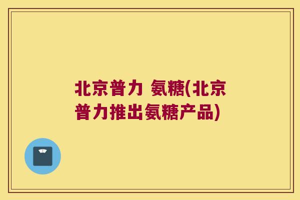 北京普力 氨糖(北京普力推出氨糖产品)