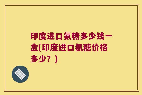 印度进口氨糖多少钱一盒(印度进口氨糖价格多少?) 印度进口氨糖多少钱一盒(印度进口氨糖价格多少?)