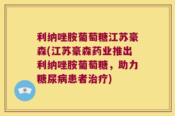 利纳唑胺葡萄糖江苏豪森(江苏豪森药业推出利纳唑胺葡萄糖,助力患者) 利纳唑胺葡萄糖江苏豪森(江苏豪森药业推出利纳唑胺葡萄糖,助力患者)
