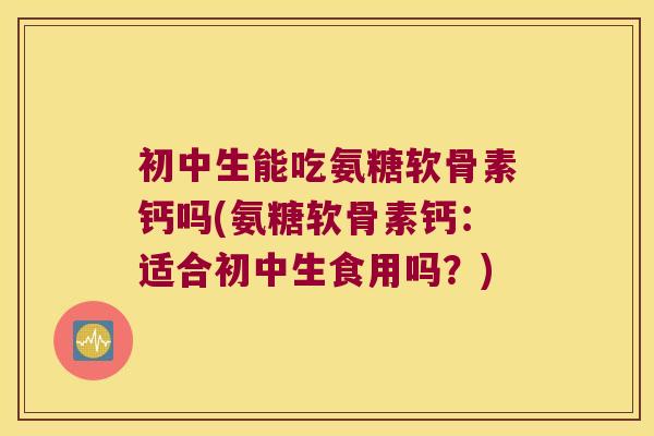 初中生能吃氨糖软骨素钙吗(氨糖软骨素钙：适合初中生食用吗？)