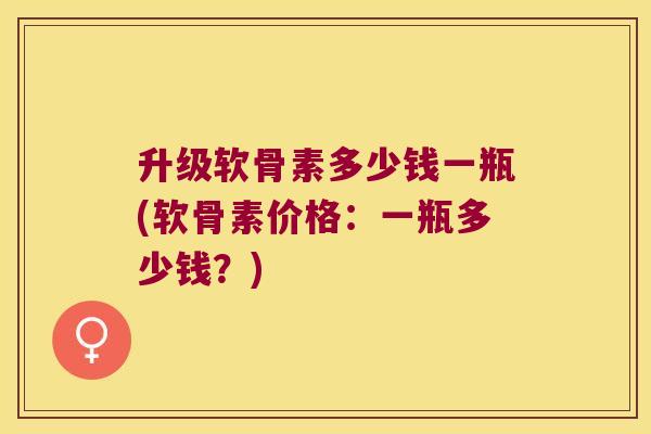 升级软骨素多少钱一瓶(软骨素价格:一瓶多少钱?) 升级软骨素多少钱一瓶(软骨素价格:一瓶多少钱?)