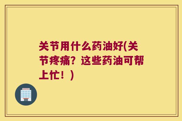 关节用什么药油好(关节？这些药油可帮上忙！)