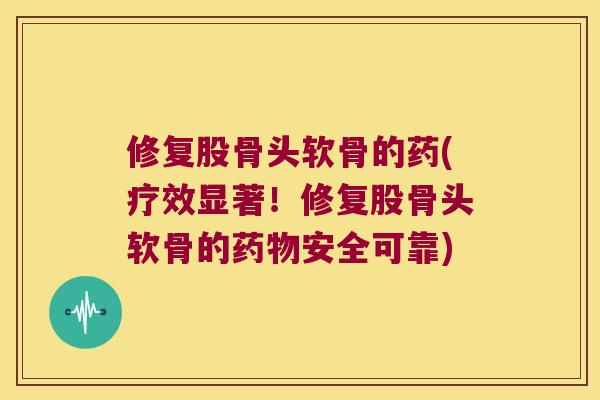修复股骨头软骨的药(疗效显著！修复股骨头软骨的安全可靠)