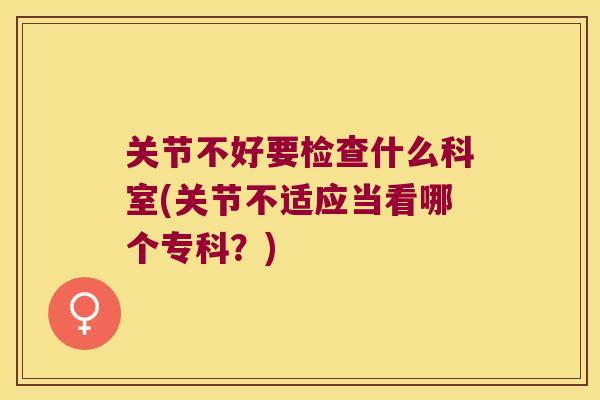 关节不好要检查什么科室(关节不适应当看哪个专科?) 关节不好要检查什么科室(关节不适应当看哪个专科?)