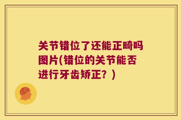 关节错位了还能正畸吗图片(错位的关节能否进行牙齿矫正?) 关节错位了还能正畸吗图片(错位的关节能否进行牙齿矫正?)