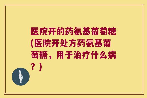 医院开的药氨基葡萄糖(医院开处方药氨基葡萄糖，用于什么？)