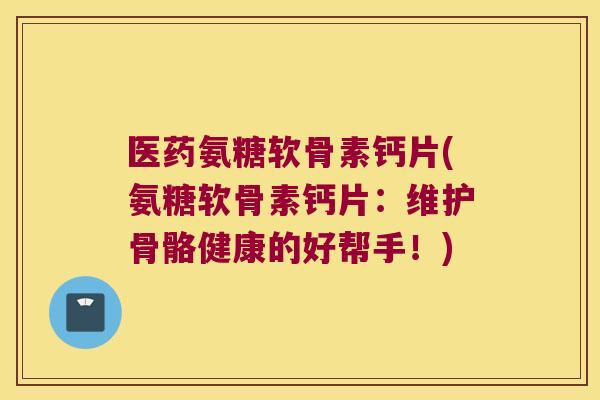 医药氨糖软骨素钙片(氨糖软骨素钙片：维护骨骼健康的好帮手！)