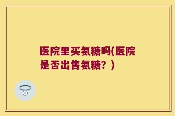 医院里买氨糖吗(医院是否出售氨糖？)