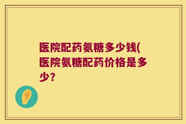 医院配药氨糖多少钱(医院氨糖配药价格是多少？