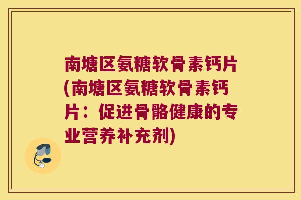 南塘区氨糖软骨素钙片(南塘区氨糖软骨素钙片：促进骨骼健康的专业营养补充剂)