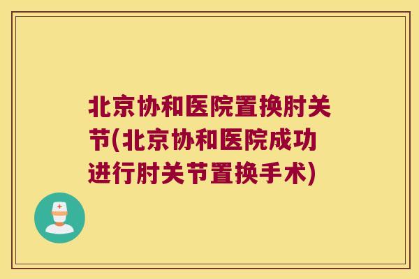 北京协和医院置换肘关节(北京协和医院成功进行肘关节置换手术) 北京协和医院置换肘关节(北京协和医院成功进行肘关节置换手术)