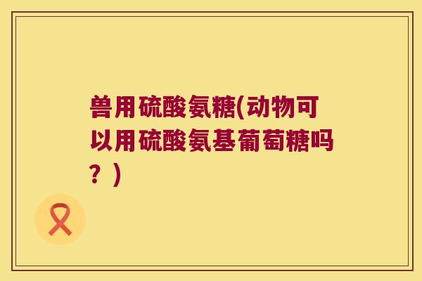 兽用硫酸氨糖(动物可以用硫酸氨基葡萄糖吗?) 兽用硫酸氨糖(动物可以用硫酸氨基葡萄糖吗?)