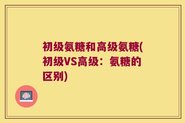 初级氨糖和高级氨糖(初级VS高级：氨糖的区别)