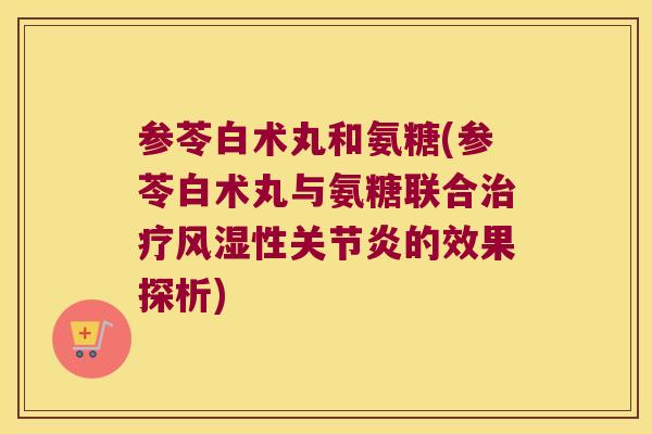 参苓白术丸和氨糖(参苓白术丸与氨糖联合性的效果探析) 参苓白术丸和氨糖(参苓白术丸与氨糖联合性的效果探析)