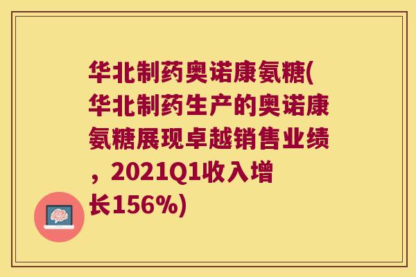 华北制药奥诺康氨糖(华北制药生产的奥诺康氨糖展现卓越销售业绩,2021Q1收入增长156%) 华北制药奥诺康氨糖(华北制药生产的奥诺康氨糖展现卓越销售业绩,2021Q1收入增长156%)