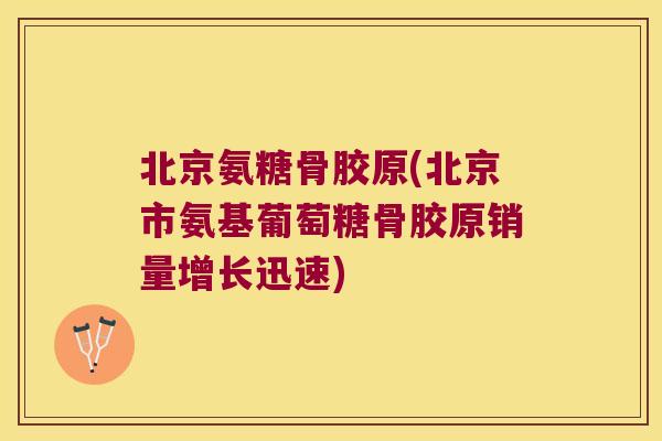 北京氨糖骨胶原(北京市氨基葡萄糖骨胶原销量增长迅速)