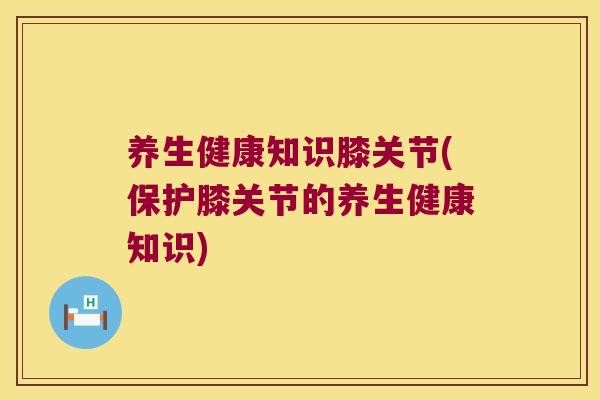 养生健康知识膝关节(保护膝关节的养生健康知识)