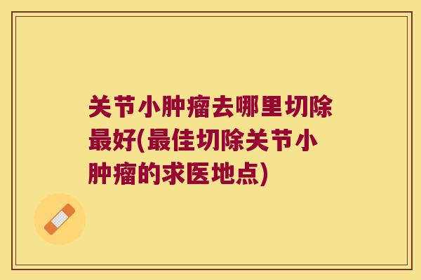 关节小去哪里切除好(佳切除关节小的求医地点)