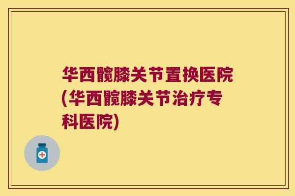华西髋膝关节置换医院(华西髋膝关节专科医院)