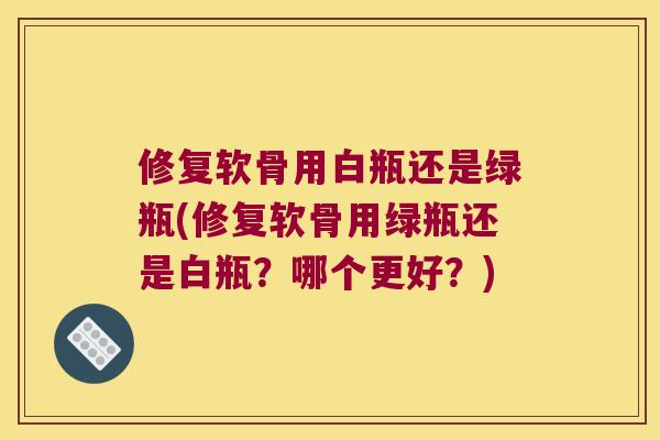 修复软骨用白瓶还是绿瓶(修复软骨用绿瓶还是白瓶？哪个更好？)