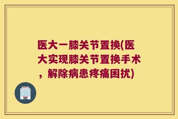 医大一膝关节置换(医大实现膝关节置换手术,解除患困扰) 医大一膝关节置换(医大实现膝关节置换手术,解除患困扰)