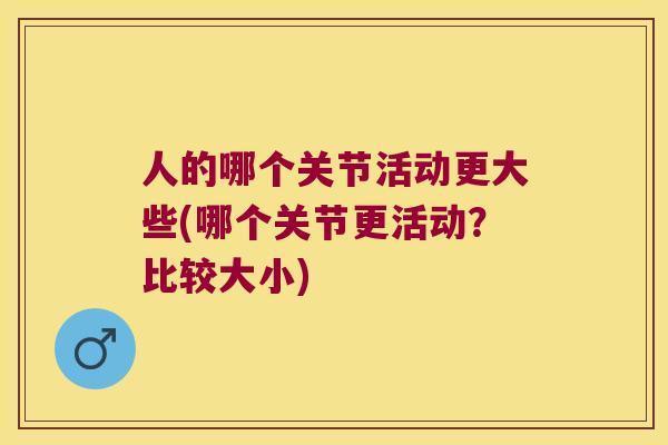 人的哪个关节活动更大些(哪个关节更活动?比较大小) 人的哪个关节活动更大些(哪个关节更活动?比较大小)