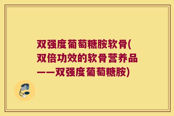 双强度葡萄糖胺软骨(双倍功效的软骨营养品——双强度葡萄糖胺) 双强度葡萄糖胺软骨(双倍功效的软骨营养品——双强度葡萄糖胺)