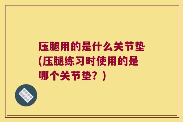 压腿用的是什么关节垫(压腿练习时使用的是哪个关节垫?) 压腿用的是什么关节垫(压腿练习时使用的是哪个关节垫?)