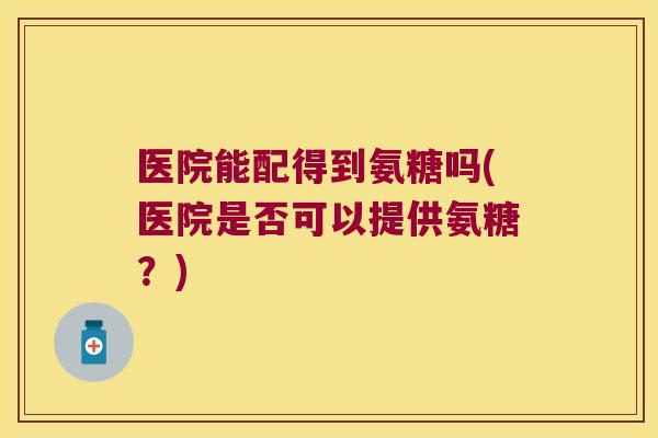 医院能配得到氨糖吗(医院是否可以提供氨糖?) 医院能配得到氨糖吗(医院是否可以提供氨糖?)