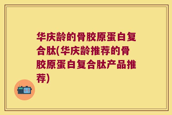 华庆龄的骨胶原蛋白复合肽(华庆龄推荐的骨胶原蛋白复合肽产品推荐) 华庆龄的骨胶原蛋白复合肽(华庆龄推荐的骨胶原蛋白复合肽产品推荐)