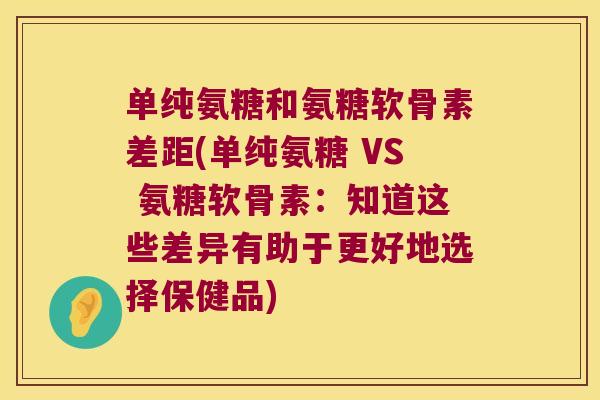 单纯氨糖和氨糖软骨素差距(单纯氨糖 VS 氨糖软骨素：知道这些差异有助于更好地选择保健品)