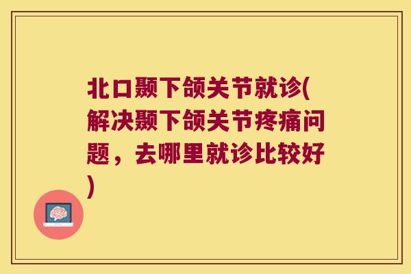 北口颞下颌关节就诊(解决颞下颌关节问题,去哪里就诊比较好) 北口颞下颌关节就诊(解决颞下颌关节问题,去哪里就诊比较好)