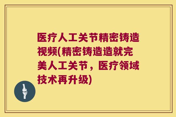 医疗人工关节精密铸造视频(精密铸造造就完美人工关节，医疗领域技术再升级)