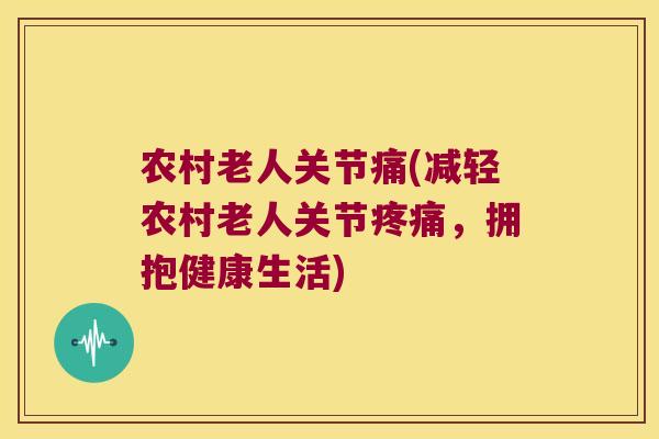 农村老人关节痛(减轻农村老人关节,拥抱健康生活) 农村老人关节痛(减轻农村老人关节,拥抱健康生活)