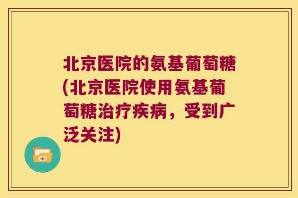 北京医院的氨基葡萄糖(北京医院使用氨基葡萄糖，受到广泛关注)