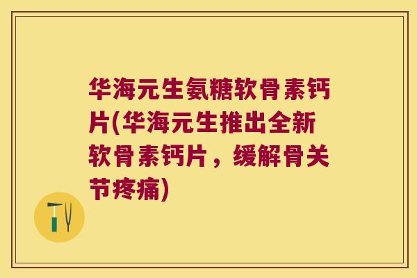 华海元生氨糖软骨素钙片(华海元生推出全新软骨素钙片，缓解骨关节)