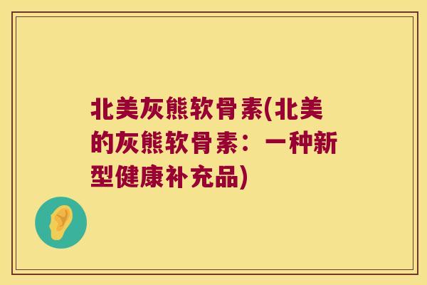北美灰熊软骨素(北美的灰熊软骨素：一种新型健康补充品)