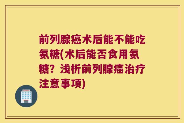 前列腺术后能不能吃氨糖(术后能否食用氨糖？浅析前列腺注意事项)