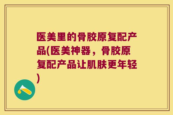 医美里的骨胶原复配产品(医美神器，骨胶原复配产品让更年轻)