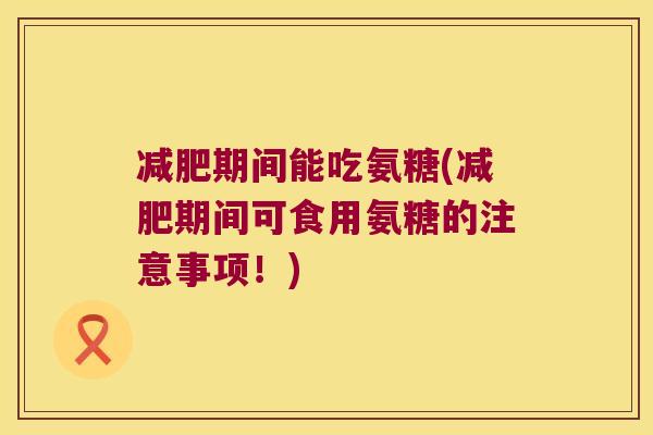 期间能吃氨糖(期间可食用氨糖的注意事项!) 期间能吃氨糖(期间可食用氨糖的注意事项!)