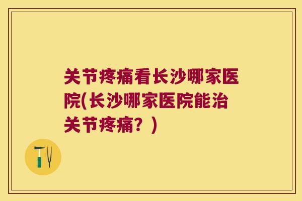 关节看长沙哪家医院(长沙哪家医院能关节?) 关节看长沙哪家医院(长沙哪家医院能关节?)