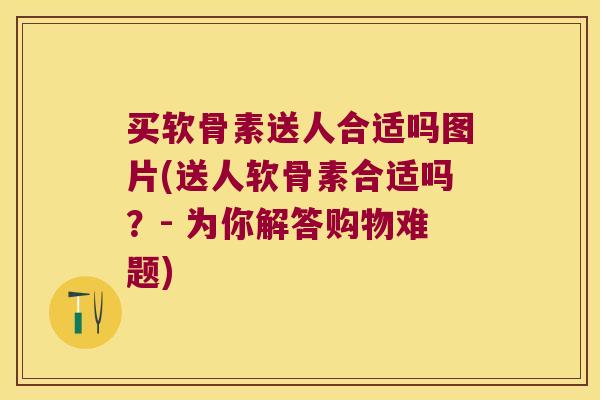 买软骨素送人合适吗图片(送人软骨素合适吗？- 为你解答购物难题)