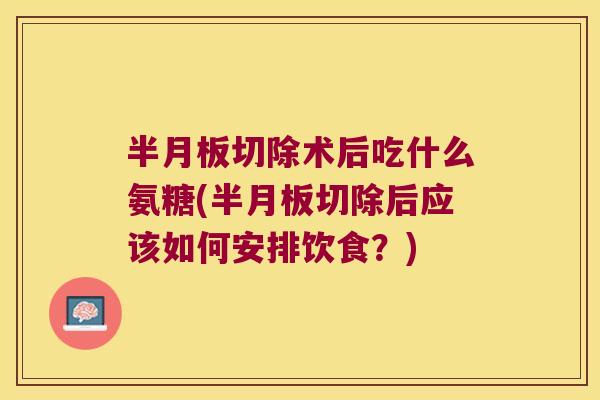 切除术后吃什么氨糖(切除后应该如何安排饮食？)