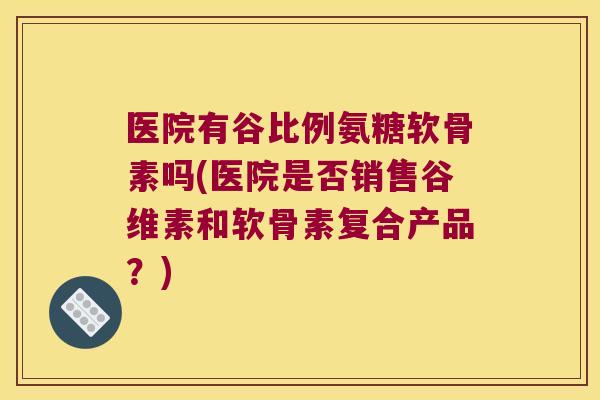 医院有谷比例氨糖软骨素吗(医院是否销售谷维素和软骨素复合产品?) 医院有谷比例氨糖软骨素吗(医院是否销售谷维素和软骨素复合产品?)