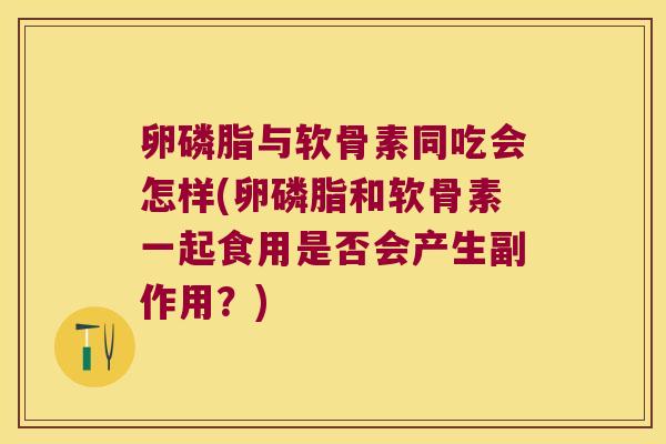 卵磷脂与软骨素同吃会怎样(卵磷脂和软骨素一起食用是否会产生副作用？)