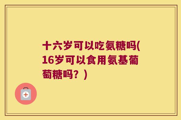 十六岁可以吃氨糖吗(16岁可以食用氨基葡萄糖吗?) 十六岁可以吃氨糖吗(16岁可以食用氨基葡萄糖吗?)