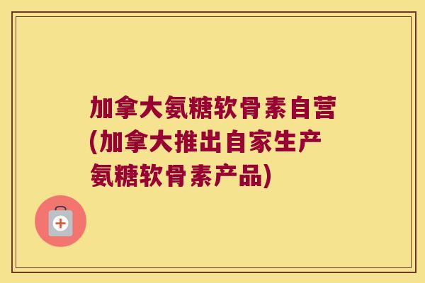 加拿大氨糖软骨素自营(加拿大推出自家生产氨糖软骨素产品) 加拿大氨糖软骨素自营(加拿大推出自家生产氨糖软骨素产品)